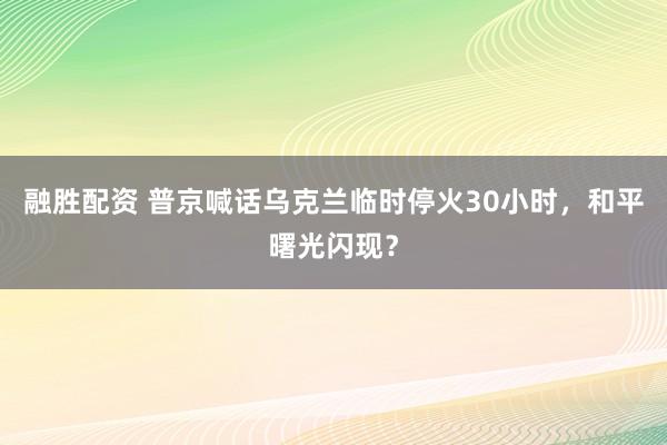 融胜配资 普京喊话乌克兰临时停火30小时，和平曙光闪现？