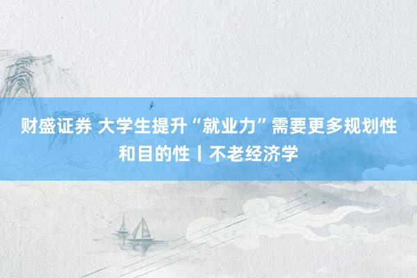 财盛证券 大学生提升“就业力”需要更多规划性和目的性丨不老经济学