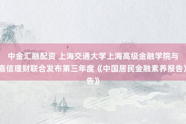 中金汇融配资 上海交通大学上海高级金融学院与嘉信理财联合发布第三年度《中国居民金融素养报告》