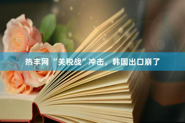 热丰网 “关税战”冲击，韩国出口崩了