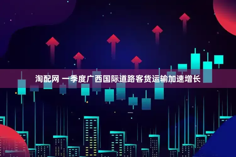 淘配网 一季度广西国际道路客货运输加速增长