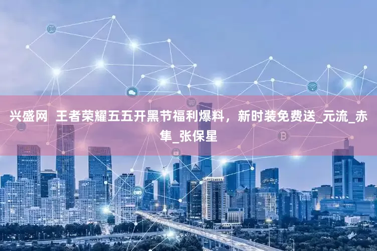 兴盛网  王者荣耀五五开黑节福利爆料，新时装免费送_元流_赤隼_张保星