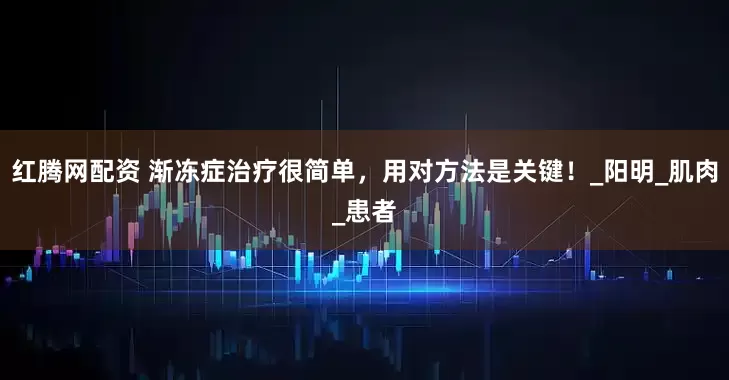 红腾网配资 渐冻症治疗很简单，用对方法是关键！_阳明_肌肉_患者