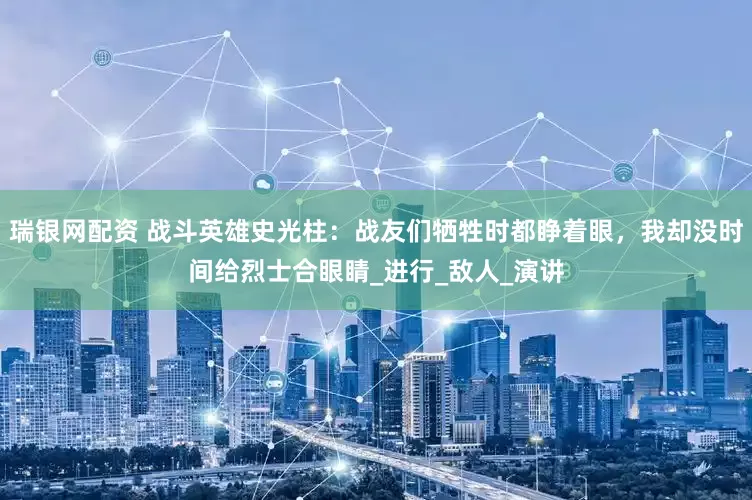 瑞银网配资 战斗英雄史光柱：战友们牺牲时都睁着眼，我却没时间给烈士合眼睛_进行_敌人_演讲