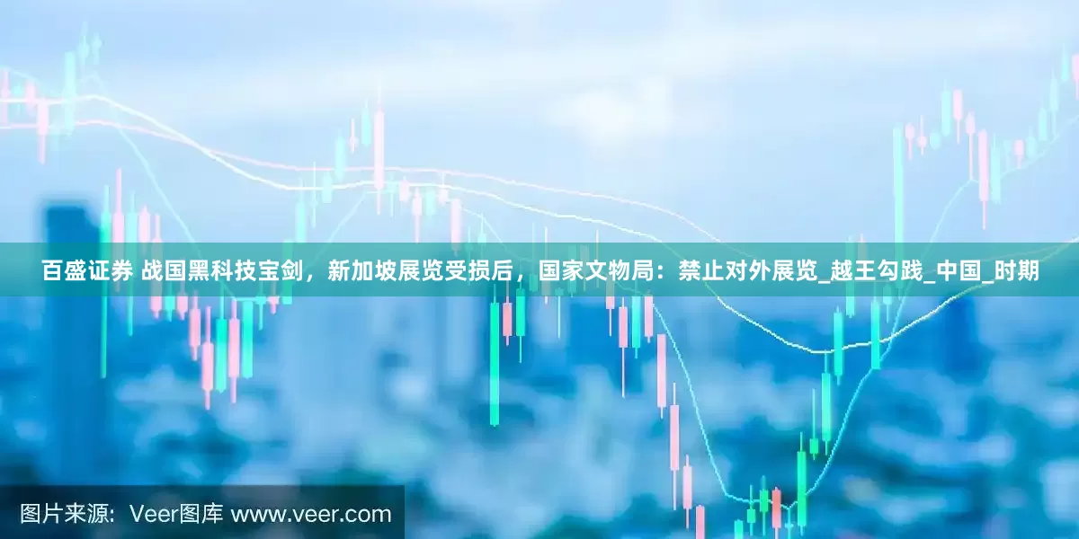 百盛证券 战国黑科技宝剑，新加坡展览受损后，国家文物局：禁止对外展览_越王勾践_中国_时期