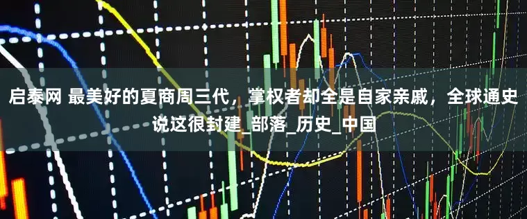 启泰网 最美好的夏商周三代，掌权者却全是自家亲戚，全球通史说这很封建_部落_历史_中国