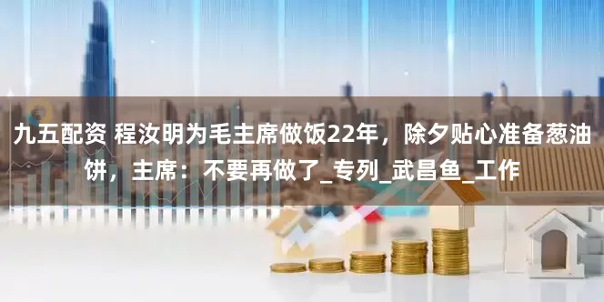 九五配资 程汝明为毛主席做饭22年，除夕贴心准备葱油饼，主席：不要再做了_专列_武昌鱼_工作