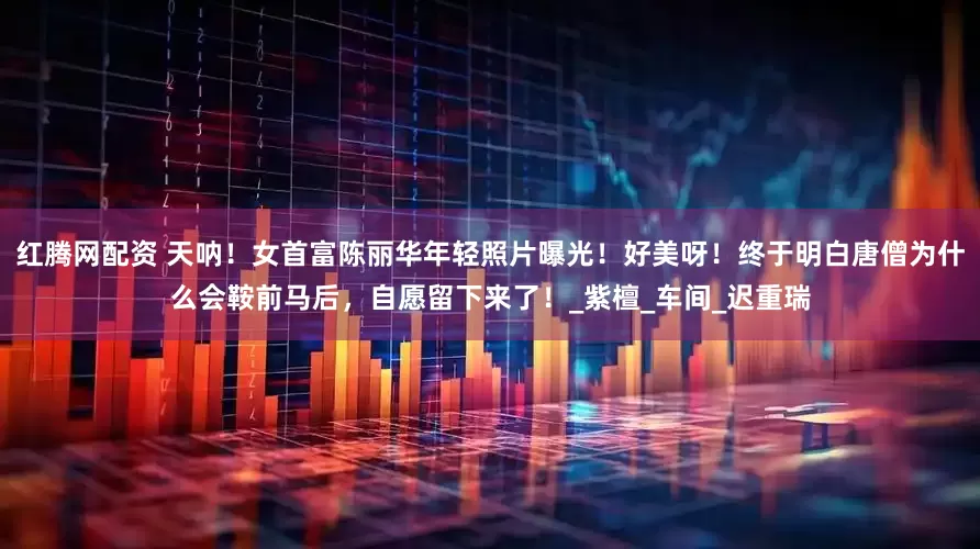 红腾网配资 天呐！女首富陈丽华年轻照片曝光！好美呀！终于明白唐僧为什么会鞍前马后，自愿留下来了！_紫檀_车间_迟重瑞