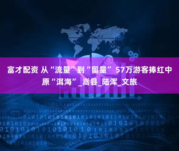 富才配资 从“流量”到“留量” 57万游客捧红中原“洱海”_嵩县_陆浑_文旅