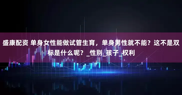 盛康配资 单身女性能做试管生育，单身男性就不能？这不是双标是什么呢？_性别_孩子_权利