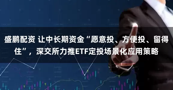 盛鹏配资 让中长期资金“愿意投、方便投、留得住”，深交所力推ETF定投场景化应用策略