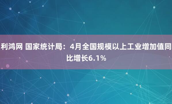 利鸿网 国家统计局：4月全国规模以上工业增加值同比增长6.1%