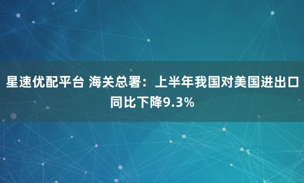 星速优配平台 海关总署：上半年我国对美国进出口同比下降9.3%