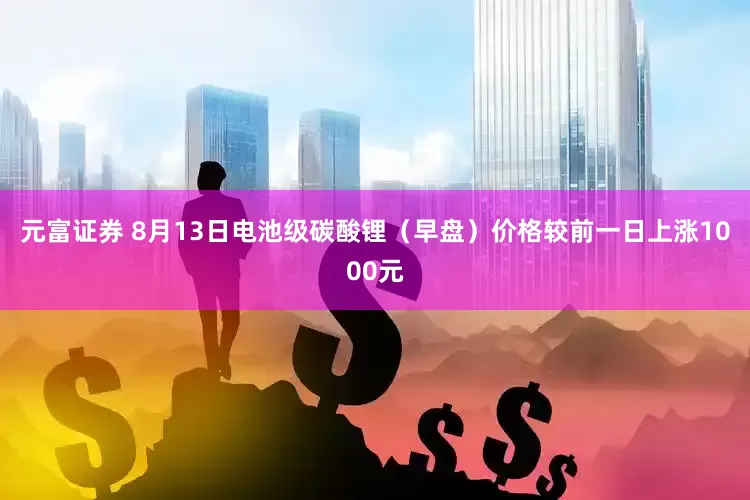 元富证券 8月13日电池级碳酸锂（早盘）价格较前一日上涨1000元