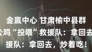 金赢中心 甘肃榆中县群众怀抱大公鸡“投喂”救援队：拿回去，炒着吃！