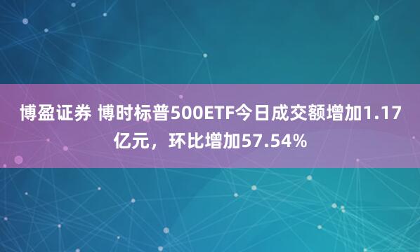 博盈证券 博时标普500ETF今日成交额增加1.17亿元，环比增加57.54%