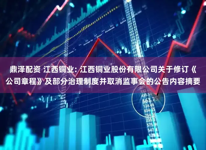 鼎泽配资 江西铜业: 江西铜业股份有限公司关于修订《公司章程》及部分治理制度并取消监事会的公告内容摘要