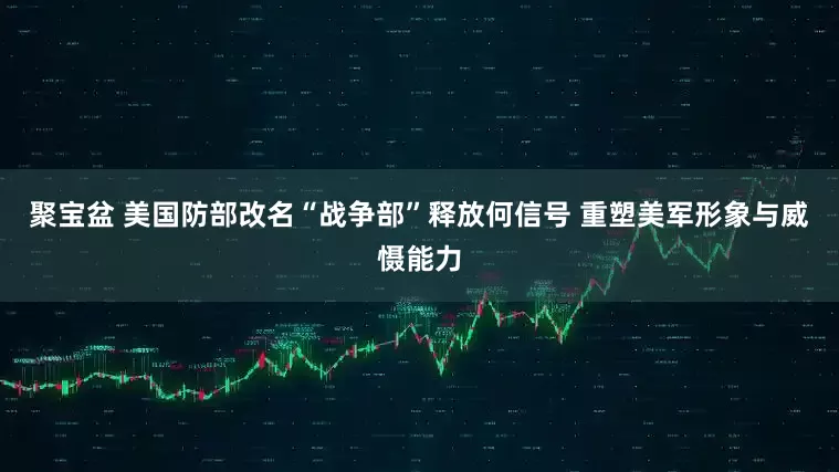 聚宝盆 美国防部改名“战争部”释放何信号 重塑美军形象与威慑能力