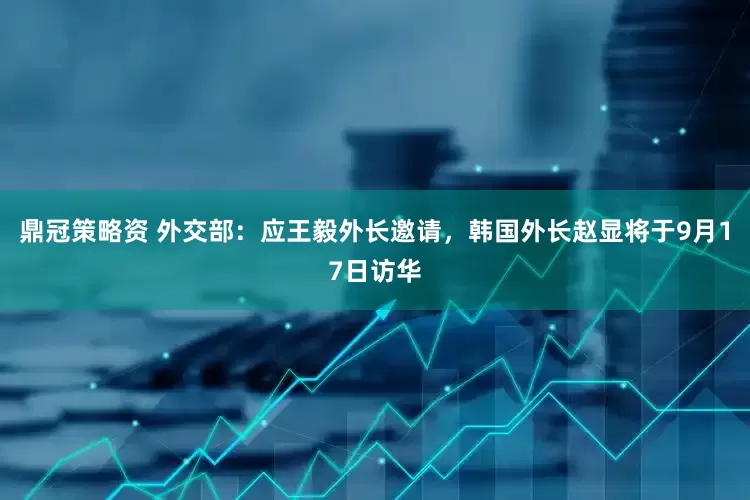 鼎冠策略资 外交部：应王毅外长邀请，韩国外长赵显将于9月17日访华