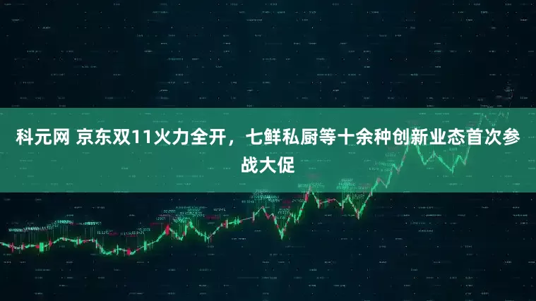 科元网 京东双11火力全开，七鲜私厨等十余种创新业态首次参战大促