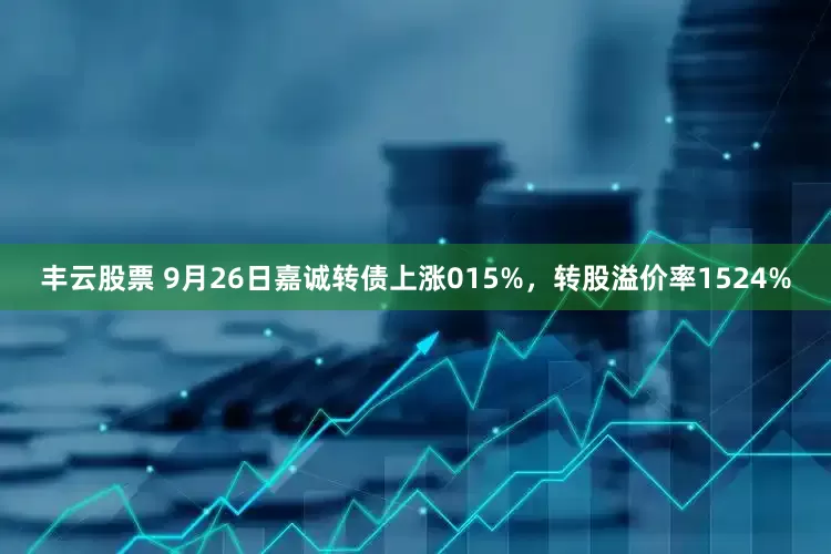 丰云股票 9月26日嘉诚转债上涨015%，转股溢价率1524%