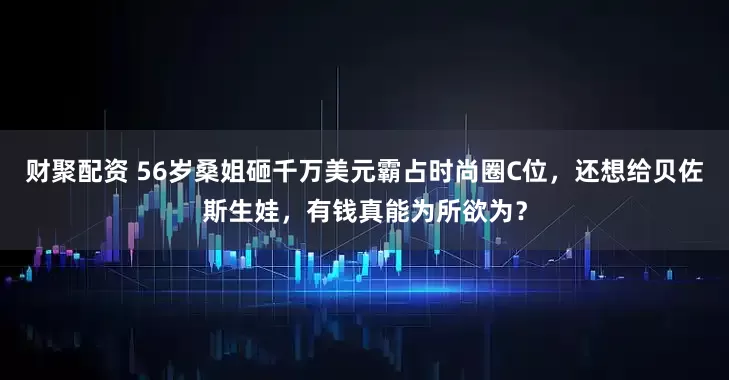 财聚配资 56岁桑姐砸千万美元霸占时尚圈C位，还想给贝佐斯生娃，有钱真能为所欲为？